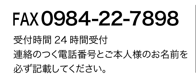 FAX 0984-22-7898 受付時間24時間受付 連絡のつく電話番号とご本人様のお名前を 必ず記載してください。